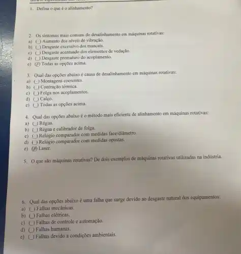 1. Defina o que éo alinhamento?
2. Os sintomas mais comuns do desalinhamento em máquinas rotativas:
a) Aumento dos níveis de vibração.
b) square  Desgaste excessivo dos mancais.
c) square  Desgaste acentuado dos elementos de vedação.
d) square  Desgaste prematuro do acoplamento
e) x Todas as opções acima.
3. Qual das opções abaixo é causa de desalinhamento em máquinas rotativas:
a) Montagens coerentes.
b) ( ) Contração térmica.
c) ()Folga nos acoplamentos.
d) () Calço.
e) Todas as opções acima.
4. Qual das opções abaixo é o método mais eficiente de alinhamento em máquinas rotativas:
a) () Régua.
b) () Régua e calibrador de folga.
c) Relógio comparador com medidas face/diâmetro.
d) square  Relôgio comparador com medidas opostas.
e) (4) Laser.
5. Que são máquinas rotativas? De dois exemplos de máquinas rotativas utilizadas na indústria.
6. Qual das opções abaixo é uma falha que surge devido ao desgaste natural dos equipamentos:
a) Falhas mecânicas.
b) ( Falhas elétricas.
c) () Falhas de controle e automação.
d) square  Falhas humanas.
e) Falhas devido a condições ambientais.