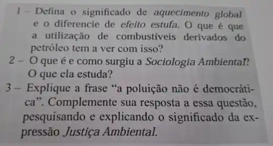 1 Defina o significado de aquecimento global
e o diferencie de efeito estufa . O que é que
a utilização de combustív eis derivados do
petróleo tem a ver com isso?
2-0 que é e como surgiu a Sociologia Ambiental?
que ela estuda?
3-Explique a frase "a poluição não é democráti-
ca ". Compleme nte sua resposta a essa questão,
pesquisan 10 e explicando significado da ex-
pressão Justica Ambiental.