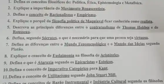 1. Defina os conceitos filosóficos de:Politica, Etica , Epistemologia e Metafisica.
2. Explique a importância do Movimento Renascentista.
3. Defina o conceito de Racionalismo e Empirismo.
4. Explique o porquê da filosofia politica de Maquiavel ficar conhecida como realista.
5. Descreva as principais diferencas entre o contratualismo de Thomas Hobbes e de
Rousseau.
6. Defina, segundo Sócrates, o que é necessário para que uma pessoa seja virtuosa.
7. Defina as diferencas entre o Mundo Fenomenológico e o Mundo das Ideias segundo
Platão.
8. Explique o conceito de Eudaimonia na filosofia de Aristóteles.
9. Defina o que é Ataraxia segundo os Epicuristas e Estoícos.
10.Defina o conceito de Imperativo Categórico para Kant.
11.Defina o conceito de Utilitarismo segundo John Stuart Mill.
17. Defina as conceitos de Razão Instrumental e Indústria Cultural segundo os filósofos