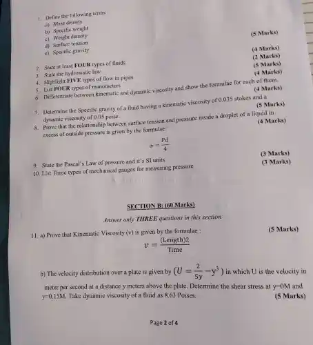 1. Define the following terms
a) Mass density
b) Specific weight
c) Weight density
d) Surface tension
e) Specific gravity
2. State at least FOUR types of fluids
3. State the hydrostatic law
4. Highlight FIVE types of flow in pipes
5. List FOUR types of manometers
6. Differentiate between kinematic and dynamic viscosity and show the formulae for each of them.
(4 Marks)
7. Determine the Specific gravity of a fluid having a kinematic viscosity of 0.035 stokes and a
dynamic viscosity of 0.05 poise.
(5 Marks)
8. Prove that the relationship between surface tension and pressure inside a droplet of a liquid in
excess of outside pressure is given by the formulae:
(4 Marks)
alpha =(Pd)/(4)
9. State the Pascal's Law of pressure and it's SI units
10. List Three types of mechanical gauges for measuring pressure
SECTION B: (60 Marks)
Answer only THREE questions in this section
11. a) Prove that Kinematic Viscosity (v) is given by the formulae :
(5 Marks)
v=((Length)2)/(Time)
b) The velocity distribution over a plate is given by
(U=(2)/(5y)-y^3)
in which U is the velocity in
meter per second at a distance y meters above the plate Determine the shear stress at
y=0M and
y=0.15M
Take dynamic viscosity of a fluid as 8.63 Poises.
(5 Marks)
(5 Marks)
(4 Marks)
(2 Marks)
(5 Marks)
(4 Marks)
(3 Marks)
(3 Marks)