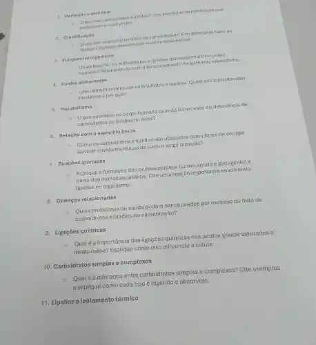 1. Definição estrutura
Oque são carboidratos e lipidios? Cite exemplos de moléculas que
pertencem a cada grupo.
2. Classificação
Quais são os principais tipos de carboidratos? E os principais tipos de
lipídios? Explique brevemente suas características.
3. Funçōes no organismo
Quais funções os carboidratos e lipidios desempenham no corpo
humano? Relacione -as com o funcionamento de sistemas especificos.
4. Fontes alimentares
Liste alimentos ricos em carboidratos e lipídios. Quais são considerados
saudáveis e por quê?
5. Metabolismo
que acontece no corpo humanc quando há excesso ou deficiência de
carboidratos ou lipídios na dieta?
6. Relação como exercício físico
Como os carboidratos e lipídios são utilizados como fonte de energia
durante atividades físicas de curta e longa duração?
7. Reações químicas
Explique a formação dos polissacarídeos (como amido e glicogênio) a
partir dos monossacarídeos . Cite uma reação importante envolvendo
lipídios no organismo.
8. Doenças relacionadas
Quais problemas de saúde podem ser causados por excesso ou falta de
carboidratos e lipídios na alimentação?
9. Ligaçōes químicas
Qualé a importância das ligações químicas nos ácidos graxos saturados e
insaturados?Explique como isso influencia a saúde.
10. Carboidratos simples e complexos
Qualé a diferença entre carboidratos simples e complexos? Cite exemplos
e explique como cada tipo é digerido e absorvido.
11. Lipídios e isolamento térmico