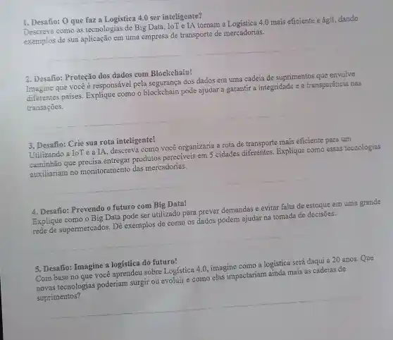 1. Desafio: O que faz a Logistica 4.0 ser inteligente?
Descreva como as tecnologias de Big Data, IoT e IA tornam 4.0 mais eficiente e ágil, dando
exemplos de sua aplicação em uma empresa de transporte de mercadorias.
__
2. Desafio: Proteção dos dados com Blockchaim?
Imagine que você é responsável pela segurança dos dados em uma cadeia de suprimentos que envolve
diferentes paises Explique como o blockchain pode ajudar a garantir a integridade e a transparência nas
transações.
3. Desafio: Crie sua rota inteligente!
Utilizando a IoT e a IA, descreva como você organizaria a rota de transporte mais eficiente para um
caminhão que precisa entregar produtos pereciveis em 5 cidades diferentes . Explique como essas tecnologias
auxiliariam no monitoramento das mercadorias.
4. Desafio:Prevendo o futuro com Big Data!
Explique como o Big Data pode ser utilizado para prever demandas e evitar falta de estoque em uma grande
dados podem ajudar na tomada de decisões
__
5. Desaño:Imagine a logistica do future? Com base no que você aprendeu sobre Logística 4.0 , imagine como a logística será daqui a 20 anos.Que
novas tecnologias poderiam surgir ou evoluir e como elas impactariam ainda mais as cadeias de
__