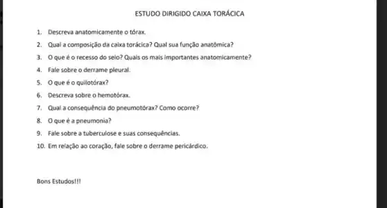 1. Descreva anatomicamente o tórax
ESTUDO DINIGIDO CANXA TORACICA
2. Qual a composição da caixa torácica? Qual sua função anatômica?
3. 0 queéo recesso do seio? Quais os mais importantes anatomicamente?
4. Fale sobreo derrame pleural.
5. 0 queéo quilotórax?
6. Descreva sobre o hemotórax
7. Qual a consequência do pneumotórax? Como ocorre?
8. 0 queéa pneumonia?
9. Fale sobre a tuberculose e suas consequências.
10. Em relação ao coração, fale sobre o derrame pericárdico.
Bons Estudos!