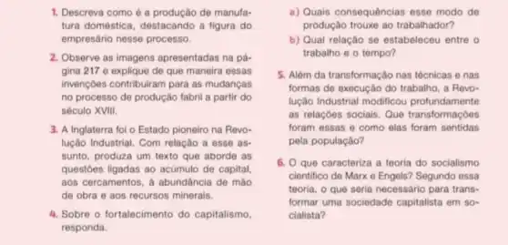 1. Descreva como é a produção de manufa-
tura doméstica, destacando a figura do
empresário nesse processo.
2. Observe as imagens apresentadas na pá-
gina 217 e explique de que maneira essas
invençoes contribuiram para as mudancas
no processo de produção fabril a partir do
século XVIII.
3. A Inglaterra foi o Estado pioneiro na Revo-
lução Industrial. Com relação a esse as-
sunto, produza um texto que aborde as
questoes ligadas ao acúmulo de capital,
aos cercamentos, a abundáncia de mào
de obra e aos recursos minerais.
4. Sobre o fortalecimento do capitalismo.
responda.
a) Quais consequências esse modo de
produção trouxe ao trabalhador?
b) Qual relação se estabeleceu entre o
trabalho e o tempo?
5. Alêm da transformação nas técnicas e nas
formas de execução do trabalho, a Revo-
lução Industrial modificou profundamente
as relaçóes sociais. Que transformaçoes
foram essas e como elas foram sentidas
pela população?
6. Que caracteriza a teoria do socialismo
cientifico de Marx e Engels? Segundo essa
teoria, o que seria necessário para trans-
formar uma sociedade capitalista em so-
cialista?