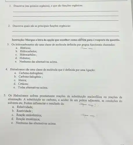 1. Descreva (em química orgânica)0 que são funções orgânicas.
__
2. Descreva quais são as principais funções orgânicas:
__
Instrução: Marque a letra da opção que escolher como corréta para ai resposta da questão.
3. Os hidrocarbonetos são uma classe de molécula definida por grupos funcionais chamados:
a. Hídricos;
b. Hidrocarbolos;
c. Hidrocarbilos;
d. Hidretos;
e. Nenhuma das alternativas acima.
4. Haloalcanos são uma classe de molécula que é definida por uma ligação:
a. Carbono-hidrogênio;
b. Carbono-halogênio ;
c. Iônica;
d. Cetácea;
e. Todas alternativas acima
5. Os Haloalcanos sofrem prontamente reações de substituução nucleofilica ou reações de
eliminação. A substituição no carbono, a acidez de um próton adjacente, as condições do
solvente etc. Podem influenciar o resultado da:
a. Relatividade;
b. Reatividade ;
c. Reação endotérmica;
d. Reação exotérmica;
e. Nenhuma das alternativas acima.