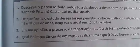 1. Descreva o percurso feito pelos fósseis desde a descoberta do paleontólog
Kenneth Edward Caster até os dias atuais.
2. Deque forma o estudo desses fósseis permitiu conhecer melhor o ambiente qu
há milhões de anos , ocupava o atual território brasileiro?
3. Em sua opinião, 0 processo de repatriação dos fósseis foi importante?Por qu
4. Qualé a importância de um museu realizar uma exposição de fósseis? Por quê