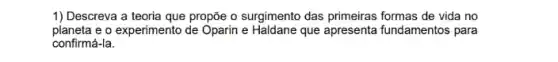 1) Descreva a teoria que propõe o surgimento das primeiras formas de vida no
planeta e o experimento de Oparin e Haldane que apresenta fundamentos para
confirmá-la.