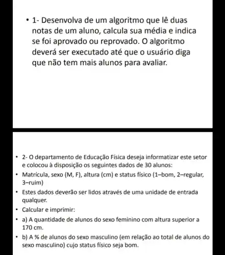 1- Desenvolva de um algoritmo que lê duas
notas de um aluno , calcula sua média e indica
se foi aprovado ou reprovado. O algoritmo
deverá ser executado até que o usuário diga
que não tem mais alunos para avaliar.
2- O departamento de Educação Física deseja informatizar este setor
e colocou à disposição os seguintes dados de 30 alunos:
Matrícula, sexo (M,F) , altura (cm) e status físico (1 -bom, 2-regular,
3-ruim)
Estes dados deverão ser lidos através de uma unidade de entrada
qualquer.
Calcular e imprimir:
a) A quantidade de alunos do sexo feminino com altura superior a
170 cm.
b) A%  de alunos do sexo masculino (em relação ao total de alunos do
sexo masculino) cujo status fisico seja bom.