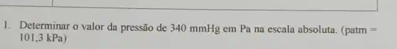 1. Determinar o valor da pressão de 340 mmHg em Pa na escala absoluta. (patm=
101,3 kPa)