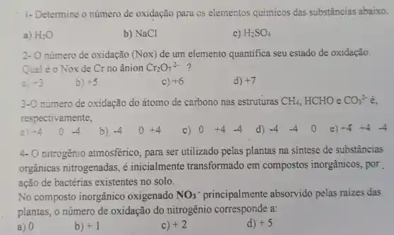 1- Determine o número de oxidação para os elementos químicos das substâncias abaixo.
a) H_(2)O
b) NaCl
c) H_(2)SO_(4)
2- O número de oxidação (Nox) de um elemento quantifica seu estado de oxidação.
Qual é o Nox de Cr no ânion Cr_(2)O_(7)^2- ?
a) +3
b) +5
C) +6
d) +7
3-O número de oxidação do átomo de carbono nas estruturas CH_(4),HCHO e CO_(3)^2- é.
respectivamente,
a) +4 o -4 b). -4 o +4 C) 0 +4 -4 d) -4 -4 0 e) +4+4-4
4-0 nitrogênio atmosférico , para ser utilizado pelas plantas na sintese de substancias
orgânicas nitrogenadas e inicialment transformado em compostos inorgânicos , por
ação de bactérias existentes no solo.
No composto inorgânico oxigenado NO_(3)^-	absorvido pelas raizes das
plantas, o número de oxidação do nitrogênio corresponde a:
a) 0
b) +1
C) +2
d) +5