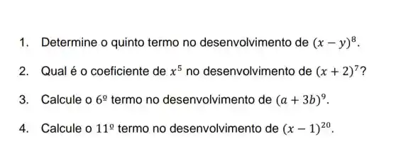 1. Determine o quinto termo no desenvolvim ento de (x-y)^8
2. Qual é o coeficiente de x^5 no desenvolvim ento de (x+2)^7 ?
3. Calcule o 6underline (o) termo no desenvolvim ento de (a+3b)^9
4. Calcule o 11^circ  termo no desenvolvim ento de (x-1)^20