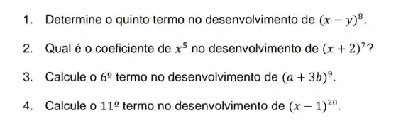 1. Determine o quinto termo no desenvolvim ento de (x-y)^8
2. Qual é o coeficiente de x^5 no desenvolvim ento de (x+2)^7
3. Calcule o 6^circ  termo no desenvolvim ento de (a+3b)^9
4. Calcule o 11^circ  termo no desenvolvimento de (x-1)^20