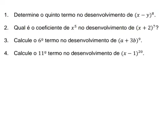 1. Determine o quinto termo no desenvolvin nento de (x-y)^8
2.Qual é o coeficiente de x^5 no desenvolvim lento de (x+2)^7 ?
3. Calcule o 6^circ  termo no desenvolvin nento de (a+3b)^9
4. Calcule o 11^circ  termo no desenvolvin lento de (x-1)^20