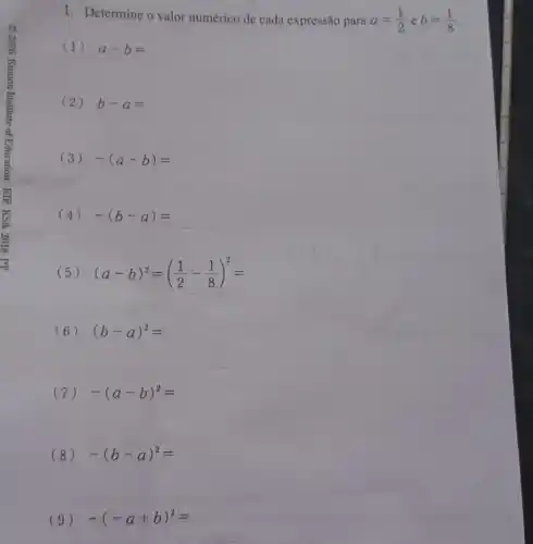 1. Determine o valor numérico de cada expressão para a=(1)/(2) e b=(1)/(8)
(1) a-b=
(2) b-a=
(3) -(a-b)=
(4) -(b-a)=
(5) (a-b)^2=((1)/(2)-(1)/(8))^2=
(6) (b-a)^2=
(7) -(a-b)^2=
(8) -(b-a)^2=
(9) -(-a+b)^2=