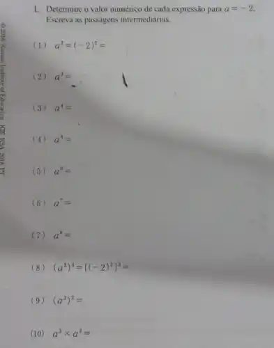 1. Determine o valor numérico de cada expressão para a=-2.
Escreva as passagens intermediárias.
(1) a^2=(-2)^2=
(2) a^3=
(3) a^4=
(4) a^5=
(5) a^6=
(6) a^7=
(7) a^8=
(8) (a^2)^3=[(-2)^2]^3=
(9) (a^3)^2=
(10) a^3times a^2=