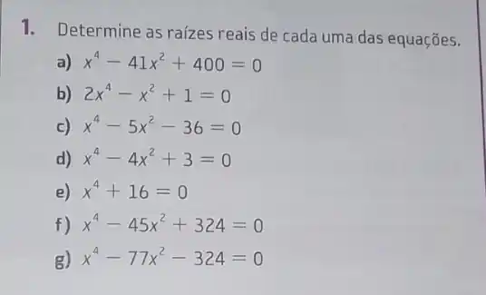 1. Determine as raízes reais de cada uma das equações.
a) x^4-41x^2+400=0
b) 2x^4-x^2+1=0
c) x^4-5x^2-36=0
d) x^4-4x^2+3=0
e) x^4+16=0
f) x^4-45x^2+324=0
g) x^4-77x^2-324=0