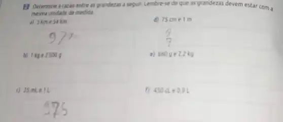 (1) Determine a razio entre as grandezas a sequir. Lembre-se de que as grandezas devem estar com a
mesma unidade de medica.
a) 3 kme 54km
b) the 2 500 9
square 
c) 25mLe1L
75cme1m
c) 6609 e 22 kg
square 
f) 450de0,9L
square 
square