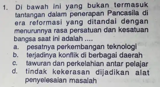 1. Di bawah ini yang bukan termasuk
tantangan dalam penerap an Pancasila di
era reformasi yang ditandai dengan
menurunnya rasa persatuan dan kesatuan
bangsa saat ini adalah __
a. pesatnye perkembangan teknologi
b. terjadinya konflik di berbagai daerah
c. tawuran dan perkelahian antar pelajar
d. tindak kekerasan dijadikan alat
penyelesai an masalah