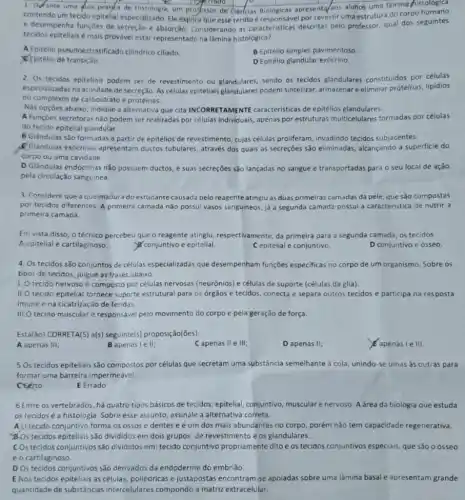 1. Difante uma qula prayata de Histologia, um projessor de
square  square  gerrado
apresenta/aos alunos uma lâmina histologica
contendo um tecido epitelial especializado. Ele explica que esse tecido é responsável por revestir uma estrutura do corpo humano
e desempenha funçoes de secreção e absorção Considerando as caracteristicas descritas pelo professor, qual dos seguintes
tecidos epiteliais é mais provável estar representado na lâmina histológica?
A. Epitélio pseudoestratificado cilindrico ciliado.
B Epitélio simples pavimentoso
Epitélio de transição.
DEpitélio glandular exócrino.
2. Os tecidos epiteliais podem ser de revestimento ou glandulares, sendo os tecidos glandulares constitulidos por células
especializadas na atividade de secreção. As células epiteliais glandulares podem sintetizar,armazenar eeliminar proteinas,lipidios
ou complexos de carboidrato e proteinas.
Nas opçōes abaixo, Indique a alternativa que cita INCORRETAMENTE caracteristicas de epitélios glandulares.
A Funçōes secretoras não podem ser realizadas por células individuais, apenas por estruturas multicelulares formadas por células
do tecido epitelial glandular.
B Glándulas são formadas a partir de epitélios de revestimento, cujas células proliferam, invadindo tecidos subjacentes.
Clandulas exócrinas apresentam ductos tubulares, através dos quais as secreçōes são eliminadas, alcançando a superficie do
corpo ou uma cavidade.
D Glândulas endócrinas nǎo possuem ductos, e suas secreçōes são lançadas no sangue e transportadas para o seu local de ação
pela circulação sanguínea.
3. Considere que a queimadura do estudante causada pelo reagente atinglu as duas primeiras camadas da pele, que são compostas
por tecidos diferentes. A primeira camada não possui vasos sanguineos, já a segunda camada possui a caracteristica de nutrir a
primeira camada.
Em vista disso, o técnico percebeu que o reagente atinglu, respectivamente da primeira para a segunda camada, os tecidos
A epitelial e cartilaginoso.	conjuntivo e epitelial.	C epitelial e conjuntivo.	D conjuntivo e ósseo.
4. Os tecidos são conjuntos de células especializadas que desempenham funções especificas no corpo de um organismo. Sobre os
tipos de tecidos, julgue as frases abaixo.
1. O tecido nervoso é composto por células nervosas (neurônios) e células de suporte (células da glia).
II.O tecido epitelial fornece suporte estrutural para os orgãos e tecidos, conecta e separa outros tecidos e participa na resposta
imune e na cicatrização de feridas
III.O tecido muscular é responsável pelo movimento do corpo e pela geração de força.
Está(30) CORRETA(S) a(s)seguinte(s) proposição(ões)
A apenas III;
B apenas lell;
Capenas II e III;
D apenas II;
apenasle III.
5 Os tecidos epiteliais são compostos por células que secretam uma substância semelhante à cola, unindo -se umas as outras para
formar uma barreira impermeável.
certo
E Errado
6 Entre os vertebrados, há quatro tipos básicos de tecidos: epitelial, conjuntivo muscular e nervoso. A área da biologia que estuda
os tecidos é a histologia. Sobre esse assunto , assinale a alternativa correta.
A O tecido conjuntivo forma os ossos e dentes e é um dos mais abundantes no corpo, porém não tem capacidade regenerativa.
d.Os tecidos epiteliais são divididos em dois grupos:de revestimento e os glandulares.
COs tecidos conjuntivos sǎo divididos em: tecido conjuntivo propriamente dito e os tecidos conjuntivos especiais, que são oósseo
e o cartilaginoso.
D Os tecidos conjuntivos são derivados da endoderme do embrião.
E Nos tecidos epiteliais as células, poliédricas e justapostas encontram-se apoladas sobre uma lâmina basal e apresentam grande
quantidade de substâncias intercelulares compondo a matriz extracelular.