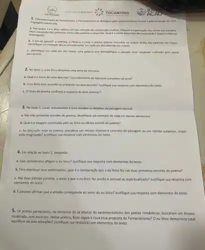 1. Diferentemente do Romantismo - Parnasianismo se distingulu pelo aprimoramento formal e pelo emprego de uma
linguagem sofisticada.
a. Nos textos 1e2, Bilac utilizou um tipo refinado de composição poética Observe a organização dos versos nas estrofes,
faça a escansão dos primeiros versos dos poemas e responda:Qualéo nome desse tipo de composição Qualé a métrica
empregada?
b. A fim de garantir a métrica, o ritmo e a rima o poeta realizou inversôes na ordem direta das palavras nas frases.
Identifique um exemplo desse procedimento em cada um dos poemas em estudo.
c. Identifique em cada um dos textos uma palavra que exemplifique o elevado nivel vocabular cultivado pelo poeta
parnasiano.
2. No texto 1 o eu lirico descreve uma cena da natureza.
a. Qualéo tema da cena descrita?Que elementos da natureza compōem tal cena?
b. Oeu lírico está ausente ou presente na cena descrita? Justifique sua resposta com elementos do texto.
c. O título do poema confirma a resposta do item anterior?
3. No texto 1 cores, movimentos e sons revelam os detalhes da paisagem natural.
a. Nas três primeiras estrofes do poema, identifique um exemplo de cada um desses elementos.
b. Qualé a imagem construida pelo eu lirico na última estrofe do poema?
c. Na descrição feita no poema, prevalece um retrato objetivo e concreto da paisagem ou um retrato subjetivo, criado
pela imaginação? Justifique sua resposta com elementos do texto.
4. Em relação ao texto 2, responda:
a. Que sentimentos afligem o eu lírico? Justifique sua resposta com elementos do texto.
b. Para expressar seus sentimentos qualé a comparação que o eu lírico faz nas duas primeiras estrofes do poema?
c. Nas duas últimas estrofes, o amor a que o eu lírico faz alusão é sensual ou espiritualizado? Justifique sua resposta com
elementos do texto.
d. É possivel afirmar que a amada corresponde ao amor do eu lirico? Justifique sua resposta com elementos do texto.
5. Os poetas parnasianos, na tentativa de se afastar do sentimentalismo dos poetas românticos, buscaram um lirismo
moderado, sem excessos. Nesse poema, Bilac segue à risca essa proposta do Parnasianismo?O eu lírico demonstra total
equilibrio de suas emoções?Justifique sua resposta com elementos do texto.