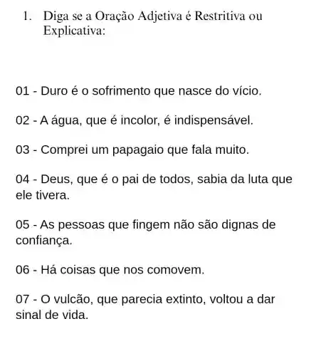 1. Diga se a Oração Adjetiva é Restritiva ou
Explicativa:
01 - Duro é o sofrimento que nasce do vício.
02 - A água, que é incolor, é indispensável.
03 -Comprei um papagaio que fala muito.
04 - Deus , que é o pai de todos , sabia da luta que
ele tivera.
05 - As pessoas que fingem não são dignas de
confiança.
06 - Há coisas que nos comovem.
07-0 vulcão, que parecia extinto , voltou a dar