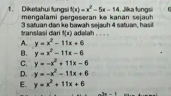 1. Diketahui fungsi f(x)=x^2-5x-14 Jika fungsi
mengalar ni pergesera n ke kanan sejauh
3 satuan dan ke bawah sejauh 4 satuan, hasil
translasi dari f(x) adalah __
A. y=x^2-11x+6
B y=x^2-11x-6
c y=-x^2+11x-6
D y=-x^2-11x+6
E y=x^2+11x+6
3^3x-1
6