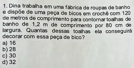 1. Dina trabalha em uma fábrica de roupas de banho
e dispōe de uma peça de bicos em crochê com 120
de metros de comprimento para contornar toalhas de
banho de 1,2 m de comprimento por 80 cm de
largura. Quantas dessas toalhas ela conseguirá
decorar com essa peça de bico?
a) 16
b) 28
c) 30
d) 32