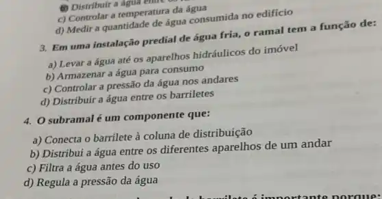 (1) Distribuir a agua entre
c) Controlar a temperatura da
d) Medir a quantidade de água consumida no edificio
3. Em uma instalação predial de água fria , o ramal tem a função de:
a) Levar a água até os aparelhos hidráulicos do imóvel
b) Armazenar a água para consumo
c) Controlar a pressão da água nos andares
d) Distribuir a água entre os barriletes
4. O subramal é um componente que:
a) Conecta o barrilete à coluna de distribuição
b) Distribui a água entre os diferentes aparelhos de um andar
c) Filtra a água antes do uso
d) Regula a pressão da água