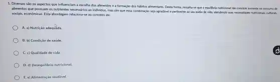 1. Diversos são os aspectos que influenciam a escolha dos alimentos e a formação dos hábitos alimentares. Desta forma, ressalta se que o equilibrio nutricional não consiste somente no consumo de
alimentos que possuam os nutrientes necessários ao indivíduo, mas sim que essa combinação seja agradável e pertinente ao seu estilo de vida, atendendo suas necessidades nutricionais culturais,
sociais, econômicas. Esta abordagem relaciona-se ao conceito de:
A. a) Nutrição adequãda.
B. b) Condição de saúde.
C. c) Qualidade de vida.
D. d) Desequilibrio nutricional.
E. e) Alimentação saudável.