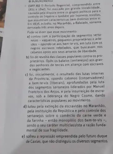 (1) DL/M1/H2/H9/H10
(UFF-R)) O Período Regencial, compreendido entre
1831 e 1840, foi marcado por grande instabilidade.
causada pela disputa entre os grupos políticos para o
controle do Império e também por inúmeras revoltas,
que assumiram caracteristicas bem distintas entre si.
Em 1838, eclodiu, no Maranhão a Balaiada, somente
derrotada três anos depois.
Pode-se dizer que esse movimento:
a) contou com a participação de segmentos serta-
nejos - vaqueiros, pequenos proprietários e arte-
sãos - opondo-se aos bem-te-vis, em luta com os
negros escravos rebelados que buscavam nos
cabanos apoio aos seus anseios de liberdade.
b) foi de revolta das classes populares contra os pro-
prietários. Opôs os balaios (sertanejos) aos gran
des senhores de terras em aliança com escravos
e negociantes.
c) foi, inicialmente, o resultado das lutas internas
da Província, opondo cabanos (conservadores)
a bem-te-vis (liberais), aprofundadas pela luta
dos segmentos sertanejos liderados por Manuel
Francisco dos Anjos, e pela insurreição de escra:
vos, sob a liderança do Negro Cosme, dando
características populares ao movimento.
d) lutou pela extinção da escravidão no Maranhão,
pela instituição da República e pelo controle dos
sertanejos sobre o comércio da carne verde e
da farinha - então monopólio dos bem-te-vis -
sendo o seu caráter multiclassista a razão funda-
mental de sua fragilidade.
e) sofreu a repressão empreendida pelo futuro duque
de Caxias, que não distinguiu os diversos segmentos