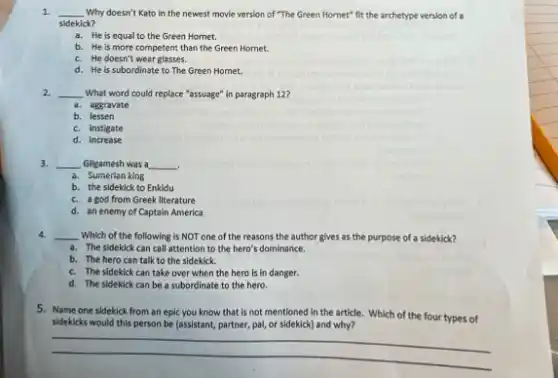 1. __ Why doesn't Kato in the newest movie version of "The Green Hornet"fit the archetype version of a
sidekick?
a. He is equal to the Green Hornet.
b. He is more competent than the Green Homet.
c. He doesn't wear glasses.
d. He is subordinate to The Green Homet.
2. __ What word could replace "assuage" in paragraph 12?
a. aggravate
b. lessen
c. instigate
d. increase
3. __ Gilgamesh was a __
.
a. Sumerian king
b. the sidekick to Enkidu
c. a god from Greek literature
d. an enemy of Captain America
4. __ Which of the following is NOT one of the reasons the author gives as the purpose of a sidekick?
a. The sidekick can call attention to the hero's dominance.
b. The hero can talk to the sidekick.
c. The sidekick can take over when the hero is in danger.
d. The sidekick can be a subordinate to the hero.
5. Name one sidekick from an epic you know that is not mentioned in the article.Which of the four types of
sideklicks would this person be (assistant, partner, pal,or sidekick) and why?
__
