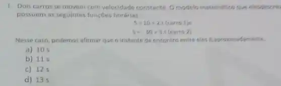 1. Dois carros se movem com velocidade constante. 0 modelo matemation que elesdescre
possuem as seguintes funçbes horárias:
S=10+2.(tarro1)e
5=-30+5.((arro2)
Nesse caso, podemos afirmar que o instante de encontro entre eles kaprovimadi
a) 10 s
b) 115
c) 125
d) 135