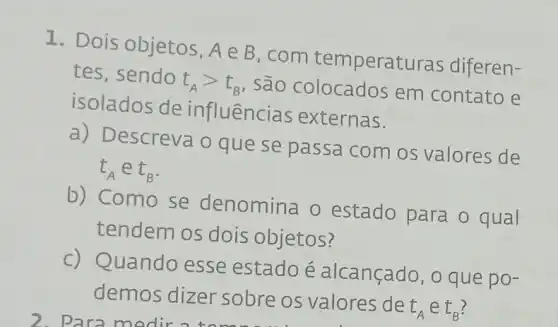 1. Dois objetos, Ain B
com temperat uras diferen-
tes, sendo
t_(A)gt t_(B)
, sao colocados em contato e
isolados de influências externas.
escreva o que se passa com os valores de
L_(A) e t_(B)
b) Como se denomina o estado para o qual
tendem os dois objetos?
Quando esse estado é alcançado, o que po-
demos dizer sobre os valores de
t_(A) e t_(B)