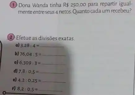 (1) Dona Wanda tinha R 250,00 para repartir igual-
mente entreseus 4 netos. Quanto cada um recebeu?
(2) Efetue as divisões exatas.
a) 3,28:4=
b) 76,04:5=
c) 6,309:3=
d) 7,8:0,5=
e) 4,2:0,25=
F) 8,2:0,5=