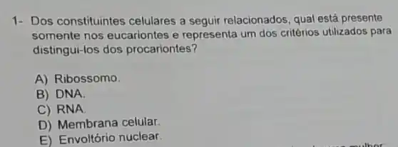 1- Dos constituintes celulares a seguir relacionados, qual está presente
somente nos eucariontes e representa um dos critérios utilizados para
distingui-los dos procariontes?
A) Ribossomo
B) DNA.
C) RNA
D) Membrana celular.
E) Envoltório nuclear