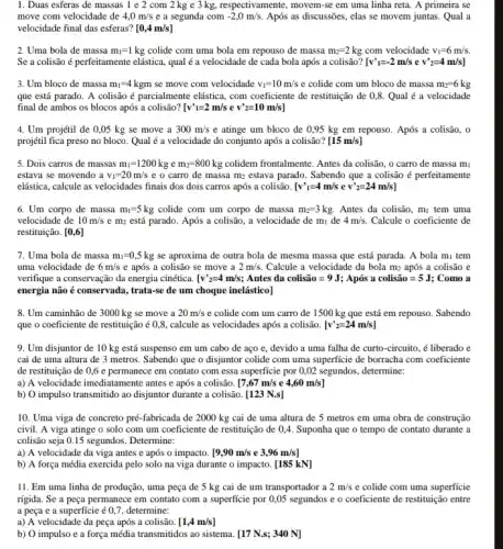 1. Duas esferas de massas 1 e 2 com 2 kg c 3 kg, respectivamente, movem-se em uma linha reta . A primeira se
move com velocidade de 4,0m/s e a segunda com -2,0m/s. Após as discussões, elas se movem juntas. Qual a
velocidade final das esferas? [0,4m/s]
2. Uma bola de massa m_(1)=1kg colide com uma bola em repouso de massa m_(2)=2kg com velocidade v_(1)=6m/s.
Se a colisão é perfeitamente elástica, qualé a velocidade de cada bola após a colisão? [v'_(1)=-2m/sev'_(2)=4m/s]
3. Um bloco de massa m_(1)=4kgm se move com velocidade v_(1)=10m/s e colide com um bloco de massa m_(2)=6kg
que está parado. A colisão é parcialmente elástica, com coeficiente de restituição de 0,8. Qual é a velocidade
final de ambos os blocos após a colisão? [v'1=2m/sev'2=10m/s]
4. Um projétil de 0,05 kg se move a 300m/s e atinge um bloco de 0,95 kg em repouso. Após a colisão,. o
projétil fica preso no bloco. Qual é a velocidade do conjunto após a colisão? [15m/s]
5. Dois carros de massas m_(1)=1200kg e m_(2)=800kg colidem frontalmente. Antes da colisão, o carro de massa mi
estava se movendo a v_(1)=20m/s e o carro de massa m_(2) estava parado. Sabendo que a colisão é perfeitamente
elástica, calcule as velocidades finais dos dois carros após a colisão. [v'_(1)=4m/s e v'_(2)=24m/s]
6. Um corpo de massa m_(1)=5kg colide com um corpo de massa m_(2)=3kg. Antes da colisão, m_(1) tem uma
velocidade de 10m/s e m_(2) está parado. Após a colisão, a velocidade de mị de 4m/s. Calcule o coeficiente de
restituição. [0,6]
7. Uma bola de massa m_(1)=0,5kg se aproxima de outra bola de mesma massa que está parada. A bola mi tem
uma velocidade de 6m/s e após a colisão se move a 2m/s. Calcule a velocidade da bola m_(2) após a colisão e
verifique a conservação da energia cinética. [v'_(2)=4m/s ; Antes da colistilde (a)o=9J Após a colistilde (a)o=5J ; Como a
energia não é conservada , trata-se de um choque inelástico]
8. Um caminhão de 3000 kg se move a 20m/s e colide com um carro de 1500 kg que está em repouso.. Sabendo
que o coeficiente de restitutição 60,8, calcule as velocidades após a colisão. [v'_(2)=24m/s]
9. Um disjuntor de 10 kg está suspenso em um cabo de aço e, devido a uma falha de curto-circuito , é liberado e
cai de uma altura de 3 metros. Sabendo que o disjuntor colide com uma superficie de borracha com coeficiente
de restituição de 0,6 e permanece em contato com essa superficie por 0,02 segundos, determine:
a) A velocidade imediatamente antes e após a colisão. [7,67m/se4,60m/s]
b) O impulso transmitido ao disjuntor durante a colisão. [123N.s]
10. Uma viga de concreto pré-fabricada de 2000 kg cai de uma altura de 5 metros em uma obra de construção
civil. A viga atinge o solo com um coeficiente de restituição de 0,4. Suponha que o tempo de contato durante a
colisão seja 0.15 segundos Determine:
a) A velocidade da viga antes e após o impacto. [9,90m/s e 3,96m/s]
b) A força média exercida pelo solo na viga durante o impacto.[185 kN]
11. Em uma linha de produção, uma peça de 5 kg cai de um transportador a 2m/s e colide com uma superficie
rígida. Se a peça permanece em contato com a superficie por 0,05 segundos e o coeficiente de restituição entre
a pega e a superficie 60,7, determine;
a) A velocidade da peça após a colisão. [1,4m/s]
b) O impulso e a força média transmitidos ao sistema. [17 N.s;340 N]