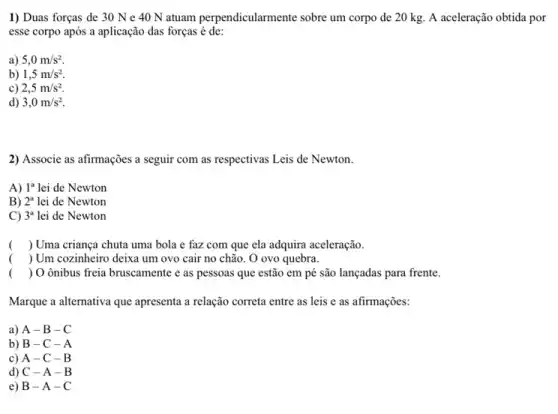 1) Duas forças de 30 N e 40 N atuam perpendicularmente sobre um corpo de 20 kg. A aceleração obtida por
esse corpo após a aplicação das forças é de:
a) 5,0m/s^2
b) 1,5m/s^2
c) 2,5m/s^2
d) 3,0m/s^2
2) Associe as afirmações a seguir com as respectivas Leis de Newton.
A) 1^a lei de Newton
B) 2^a lei de Newton
C) 3^a lei de Newton
( ) Uma criança chuta uma bola e faz com que ela adquira aceleração.
( ) Um cozinheiro deixa um ovo cair no chão. O ovo quebra.
( ) Oônibus freia bruscamente e as pessoas que estão em pé são lançadas para frente.
Marque a alternativa que apresenta a relação correta entre as leis e as afirmações:
a) A -B-C
b) B -C-A
c) A -C-B
d) C -A-B
e) B -A-C