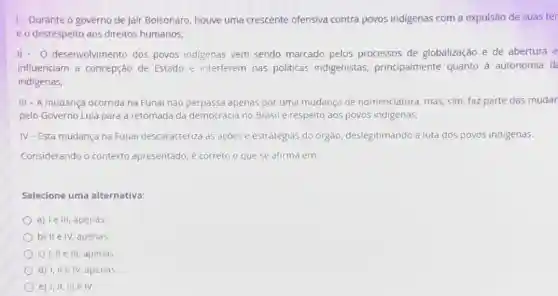 1- Durante o governo de Jair Bolsonaro houve uma crescente ofensiva contra povos indigenas com a expulsão de suas ter
eo desrespeito aos direitos humanos;
II- O desenvolvimento dos povos indigenas vem sendo marcado pelos processos de globalização e de abertura e
influenciam a concepção de Estado e interferem nas politicas indigenistas.principalmente quanto à autonomia d
indigenas;
III - A mudança ocorrida na Funai nào perpassa apenas por uma mudança de nomenclatura mas, sim, faz parte das mudar
pelo Governo Lula para a retomada da democracia no Brasil e respeito aos povos indigenas;
IV-Esta mudança na Funai descaracteriza as ações e estratégias do orgão, deslegitimando a luta dos povos indigenas.
Considerando o contexto apresentado, é correto o que se afirma em.
Selecione uma alternativa:
a) Ie III, apenas
b) II e IV, apenas.
c) I, II e III, apenas
d) I, IIe IV,apenas.
e) I, II, III e IV