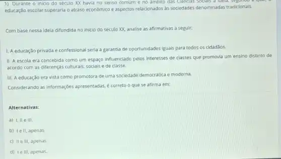 1) Durante o inicio do século XX havia no senso comum e no ambito das Cienclas Socials a loveld, segundo a quan,
educação escolar superaria o atraso econômico e aspectos relacionados as sociedades denominadas tradicionais.
Com base nessa idela difundida no inicio do século XX, analise as afirmativas a seguir:
1. A educação privada e confessional seria a garantia de oportunidades iguais para todos os cidadãos.
II. A escola era concebida como um espaço influenciado pelos interesses de classes que promovia um ensino distinto de
acordo com as diferenças culturais, sociais e de classe.
III. A educação era vista como promotora de uma sociedade democrática e moderna.
Considerando as informações apresentadas, é correto o que se afirma em:
Alternativas:
a) I, II e III.
b) le II, apenas
c) IIe III, apenas.
d) le III, apenas.