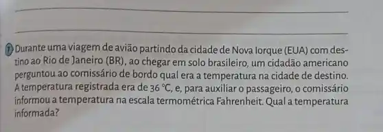 __
(1) Durante uma viagem de avião partindo da cidade de Nova lorque (EUA) com des-
tino ao Rio de Janeiro (BR), ao chegar em solo brasileiro, um cidadão americano
perguntou ao comissário de bordo qual era a temperatura na cidade de destino.
A temperatura registrada era de 36^circ C ,e, para auxiliar o passageiro, o comissário
informou a temperatura na escala termométrica Fahrenheit. Qual temperatura
informada?