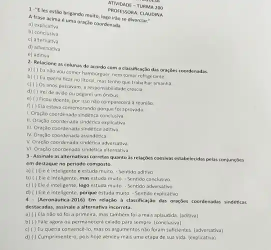 1 -"E les estão brigando muito, logo irao se divorciar."
A frase acima é uma oração coordenada
a) explicativa
b) conclusiva
c) alternativa
d) adversativa
e) aditiva
PROFESSORA: CLAUDINA
2- Relacione as colunas de acordo com a classificação das orações coordenadas.
a) ( ) Eu nǎo you comer hamburguer, nem tomar refrigerante.
Eu queria ficar no litoral, mas tenho que trabalhar amanhǎ.
c) ( ) Os anos passavam, a responsabilidad crescia
d) ( ) Irei de aviǎo ou pegarei um ônibus.
e) ( ) Ficou doente, por isso não comparecerá à reuniǎo
f) ( ) Ela estava comemorando porque fol aprovada.
1. Oração coordenada sindética conclusiva
II. Oração coordenada sindética explicativa
III. Oração coordenada sindética aditiva.
IV. Oração coordenada assindética.
V. Oração coordenada sindética adversativa
VI. Oração coordenada sindética alternativa
3-Assinale as alternativas corretas quanto às relações coesivas estabelecidas pelas conjunçōes
em destaque no periodo composto
a) ( ) Ele é inteligente e estuda muito. - Sentido aditivo
b) ( ) Ele é inteligente, mas estuda multo. - Sentido conclusivo.
c) ( ) Ele é inteligente, logo estuda multo. - Sentido adversativo
d) ( ) Ele é inteligente, porque estuda muito. - Sentido explicativo
4.(Aeronáutica-2016) Em relação a classificação das oraçōes coordenadas sindéticas
destacadas, assinale a alternativa incorreta.
a) ( ) Ela nǎo só foi a primeira, mas também foi a mais aplaudida. (aditiva)
b) ( ) Fale agora ou permanecerá calado para sempre. (conclusiva)
c) ( ) Eu queria convencê-lo, mas os argumentos não foram suficientes. (adversativa)
d) ( ) Cumprimente-o, pois hoje venceu mais uma etapa de sua vida (explicativa)