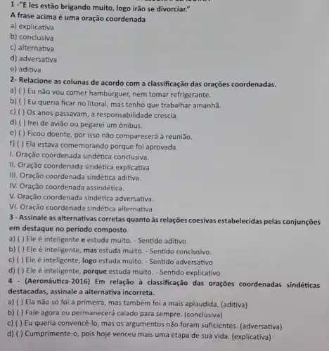 1 -"E les estão brigando muito, logo irão se divorciar."
A frase acima é uma oração coordenada
a) explicativa
b) conclusiva
c) alternativa
d) adversativa
e) aditiva
2- Relacione as colunas de acordo com a classificação das orações coordenadas.
a) ( ) Eu não you comer hambúrguer,nem tomar refrigerante.
b) ( ) Eu queria ficar no litoral mas tenho que trabalhar amanhã.
c) ( ) Os anos passavam, a responsabilidade crescia.
d) ( ) Irei de avião ou pegarei um ônibus.
e) ( )Ficou doente, por isso não comparecerá à reunião.
f) ( ) Ela estava comemorando porque foi aprovada.
I. Oração coordenada sindética conclusiva.
II. Oração coordenada sindética explicativa
III. Oração coordenada sindética aditiva.
IV. Oração coordenada assindética.
V. Oração coordenada sindética adversativa.
VI. Oração coordenada sindética alternativa
3 - Assinale as alternativas corretas quanto às relações coesivas estabelecidas pelas conjunções
em destaque no período composto.
a) ( ) Ele é inteligente e estuda muito. - Sentido aditivo
b) ( )Ele é inteligente, mas estuda muito. - Sentido conclusivo.
c) ( ) Ele é inteligente, logo estuda muito. - Sentido adversativo
d) ( ) Ele é inteligente, porque estuda muito. - Sentido explicativo
(Aeronáutica -2016 ) Em relação à classificação das orações coordenadas sindéticas
destacadas, assinale a alternativa incorreta.
a) ( ) Ela não só foi a primeira , mas também foi a mais aplaudida. (aditiva)
b) ( ) Fale agora ou permanecerá calado para sempre (conclusiva)
c) ( ) Eu queria convencê-lo, mas os argumentos não foram suficientes. (adversativa)
d) ( ) Cumprimente-0 pois hoje venceu mais uma etapa de sua vida. (explicativa)