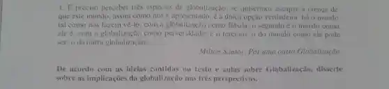 1. E preciso perceber tres espécies de globalização, se quisermos a crenca de
que este mundo assim como nosé apresentado, é a única opção verdadeira: há 0 mundo
tal como nos fazem vê-lo, com a globalização como fábula; 0 segundo é o mundo como
ele é . com a globalização como perversidade; e o terceiro, o do mundo como ele pode
ser, o da outra globalização.
Milton Santos . Por uma outra Globalização.
De acordo com as ideias contidas no texto e aulas sobre Globalização , disserte
sobre as implicações da globalização nas três perspectivas.