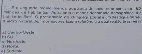 1). E a segunda região menos populosa do país, com cerca de 18,2
milhões de habitantes. Apresenta a menor densidade demográfica: 4,2
habitan tes/km^2 O predominio do clima equatorial é um destaque de seu
quadro natural. As informações fazem referência a qual região brasileira?
a) Centro-Oeste.
b) Sul.
c) Nordeste.
d) Norte.
e) Sudeste.