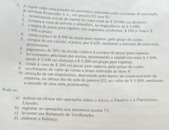 1. A. Ecrvicestio relacionadas as operacbes realizadas pela sociedade de prestaglio
do Remendia S.A. em janeiru/X2 (em
5)
1. investimento inicial de capital no valor total de
 10.000
2. compra ivistade moveis e utensilios, na importancia de
 2.000
1.000 II prazo,
3. compra de pecas para reparos, nas seguintes
 500 h vista c 
4. venda a prazo de 500
de pegins para reparos, pelo preço de custo:
um velculo, a prazo por 600 mediante a emissão de tima nota promissórin:
6. pagamento de 50% 
da divida relativa a comprade pecas para reparos;
7. Investimento adicional dos socios aumentando o capital em mais
 5,000 sendo 2.500 em dinheiro c 2.500
cm peças para reparos;
8. venda a vista de 200
em peças para reparos pelo preço de custo;
9. recebimento do valor da venda a prazo referente no item 4:
10. obtenção de um empréstimo, depositado pelo banco na conta-corrente da
empresa, no dilimo dia do més de janeiro/X2, no valor de 5.000 mediante
a cmissão de uma noti promissória;
Pede-sc:
ii) indicar os efeitos das operaçõcs sobre o Ativo, o Passivo c o Patrimônio
Liquido;
b) registrar as operações nos razonetes (conta T):
c) levantar um Balancete de Verificação;
d) elaborar o Balanço.