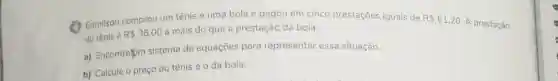 (1) Edmilson comprou um tênis e uma bola e pagou em cinco prestaçōes iguais de R 61,20
A prestação
do tênis é R 36,00
a mais do que a prestação da bola.
a) Encontrefum sistema de equações para representar essa situação.
b) Calcule o preço do tênis e 0 da bola.