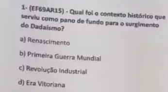 1- (EF69AR15) - Qual fol o contexto histórico que
serviu como pano de fundo para o surgimento
do Dadaismo?
a) Renascimento
b) Primeira Guerra Mundial
c) Revolução Industrial
d) Era Vitoriana