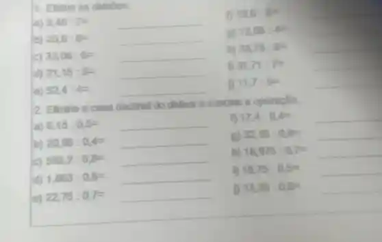 1. Efetue 89 divisbes.
1208:4= __
25.6:8=
(i)
hj
33,78:6=
33,05:6=
31.71:7=
d) 21,15:5=
__
2 El m'ne scasa decimal do divisor e conclus a operapllo.
a) 6,15:0,5=
f) 17.4:0.4=
b) 20,95:0,4=
gì 32,16:0,8=
c) 593,2:0,8=
hj 16,975:0,7=
d) 1,863:0,6=
15,75:0,5=
e) 22,75:0,7=
13,35:0,6=