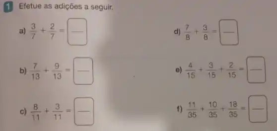 1 Efetue as adições a seguir.
a) (3)/(7)+(2)/(7)=
d) (7)/(8)+(3)/(8)=square 
e) (4)/(15)+(3)/(15)+(2)/(15)=
f) (11)/(35)+(10)/(35)+(18)/(35)=
b) (7)/(13)+(9)/(13)=
C) (8)/(11)+(3)/(11)=