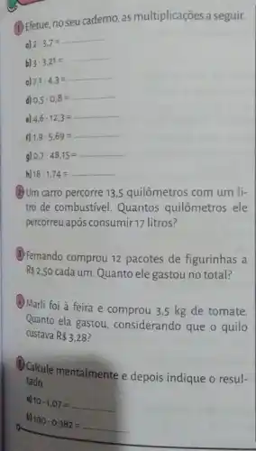 (1) Efetue, no seu caderno, as multiplicações a seguir.
a) 2cdot 3.7=
b) 3cdot 3,21=
c) 7,1cdot 4,3=
d) 0,5cdot 0,8=
e) 4,6cdot 12,3=
F) 1,9cdot 5,69=
9) 0,7cdot 48,15=
h) 18cdot 1,74=
(2)Um carro percorre 13 ,5 quilômetros com um li-
tro de combustivel Quantos quilômetros ele
percorreu após consumir 17 litros?
(3) Fernando comprou 12 pacotes de figurinhas a
R 2,50 cada um. Quanto ele gastou no total?
(A) Marli foi à feira e comprou 3,5 kg de tomate.
Quanto ela gastou considerando que o quilo
custava R 3,28
(Calcule mentalmente e depois indique o resul-
tado.
a)
10cdot 1,07=
b)
100cdot 0,382=